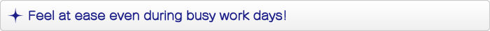 Feel at ease even during busy work days! Feel at ease even during busy work days!